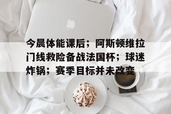 kaiyun-今晨体能课后；阿斯顿维拉门线救险备战法国杯；球迷炸锅；赛季目标并未改变的简单介绍-kaiyun